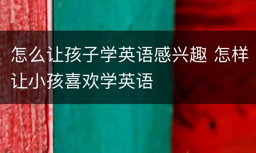 怎么让孩子学英语感兴趣 怎样让小孩喜欢学英语
