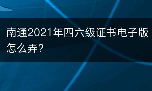 南通2021年四六级证书电子版怎么弄?