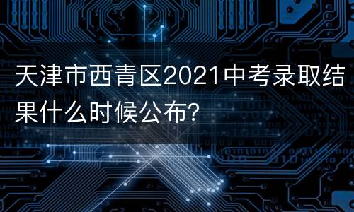天津市西青区2021中考录取结果什么时候公布？