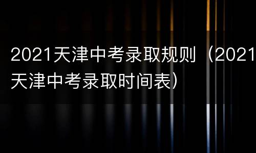 2021天津中考录取规则（2021天津中考录取时间表）