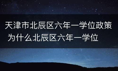 天津市北辰区六年一学位政策 为什么北辰区六年一学位
