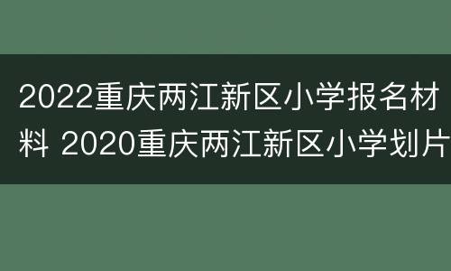 2022重庆两江新区小学报名材料 2020重庆两江新区小学划片范围