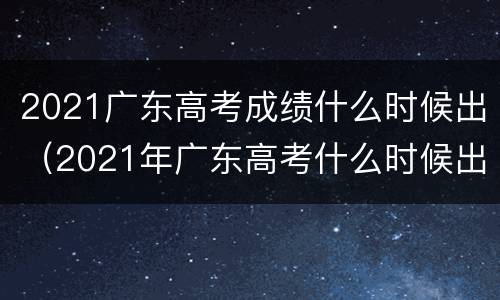 2021广东高考成绩什么时候出（2021年广东高考什么时候出成绩）