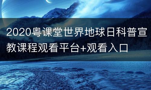 2020粤课堂世界地球日科普宣教课程观看平台+观看入口