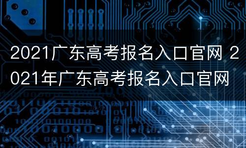 2021广东高考报名入口官网 2021年广东高考报名入口官网