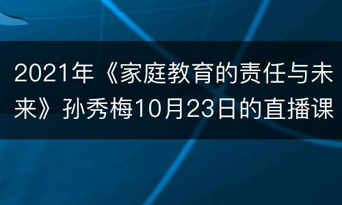 2021年《家庭教育的责任与未来》孙秀梅10月23日的直播课