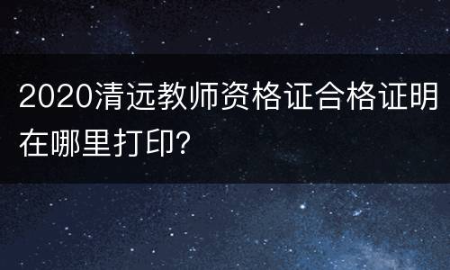2020清远教师资格证合格证明在哪里打印？