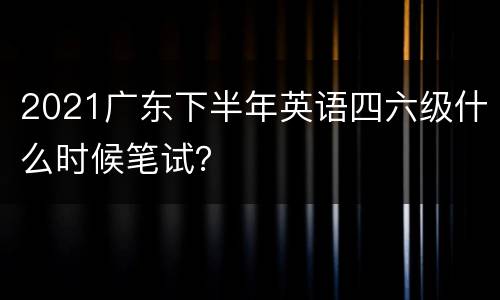2021广东下半年英语四六级什么时候笔试？