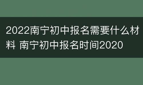 2022南宁初中报名需要什么材料 南宁初中报名时间2020