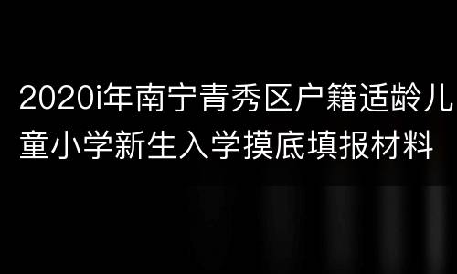 2020i年南宁青秀区户籍适龄儿童小学新生入学摸底填报材料