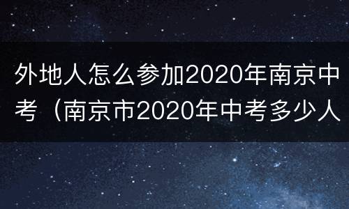 外地人怎么参加2020年南京中考（南京市2020年中考多少人参加）