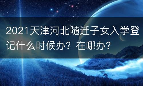 2021天津河北随迁子女入学登记什么时候办？在哪办？
