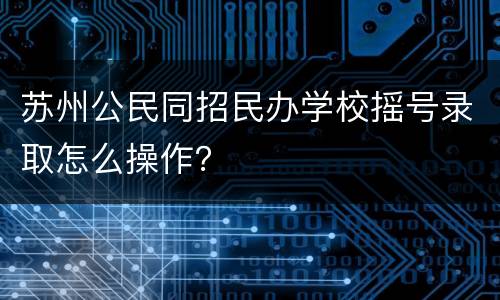 苏州公民同招民办学校摇号录取怎么操作？