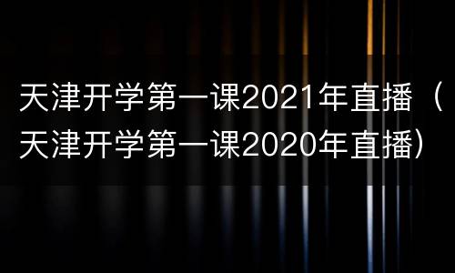 天津开学第一课2021年直播（天津开学第一课2020年直播）