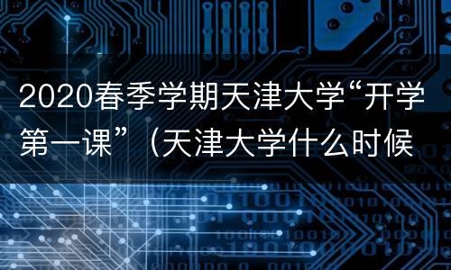 2020春季学期天津大学“开学第一课”（天津大学什么时候开学2020秋季）