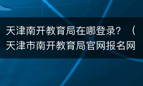 天津南开教育局在哪登录？（天津市南开教育局官网报名网址是多少）