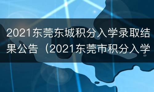 2021东莞东城积分入学录取结果公告（2021东莞市积分入学什么时候公布结果）