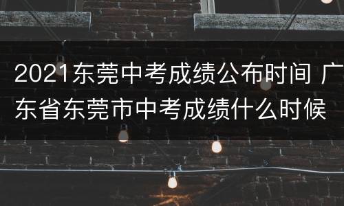 2021东莞中考成绩公布时间 广东省东莞市中考成绩什么时候出来2021