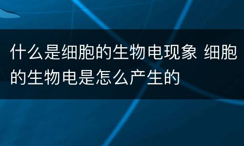 什么是细胞的生物电现象 细胞的生物电是怎么产生的