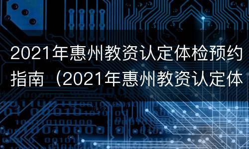 2021年惠州教资认定体检预约指南（2021年惠州教资认定体检预约指南在哪里）