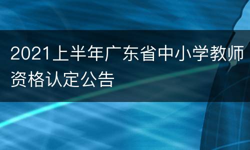 2021上半年广东省中小学教师资格认定公告