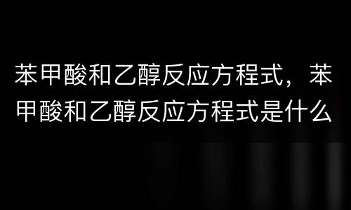 苯甲酸和乙醇反应方程式，苯甲酸和乙醇反应方程式是什么