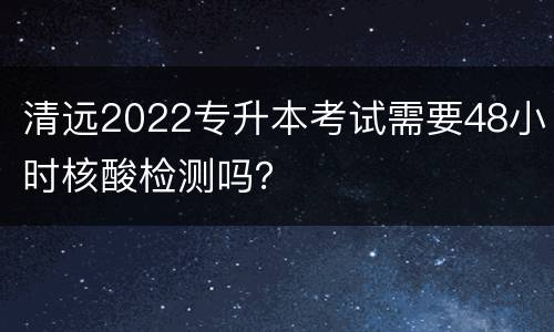 清远2022专升本考试需要48小时核酸检测吗？