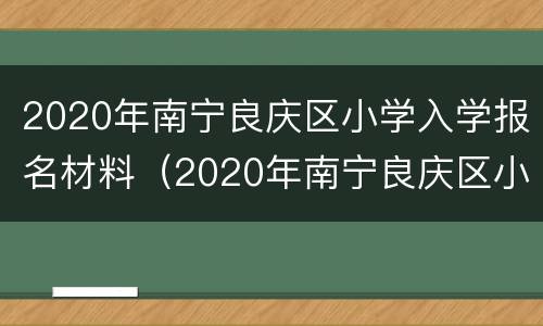 2020年南宁良庆区小学入学报名材料（2020年南宁良庆区小学入学报名材料清单）