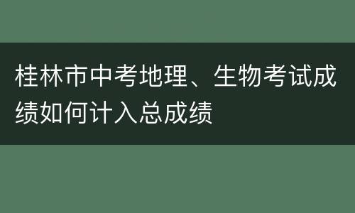 桂林市中考地理、生物考试成绩如何计入总成绩