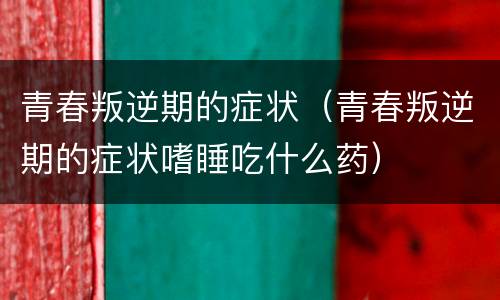青春叛逆期的症状（青春叛逆期的症状嗜睡吃什么药）