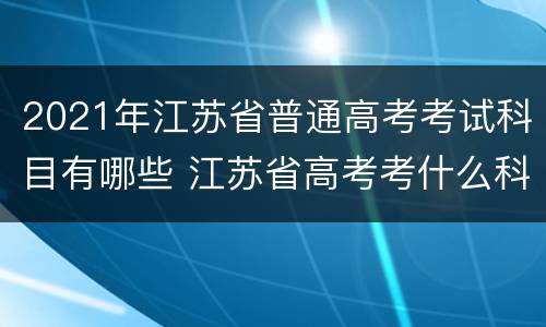 2021年江苏省普通高考考试科目有哪些 江苏省高考考什么科目