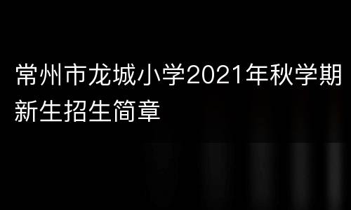 常州市龙城小学2021年秋学期新生招生简章