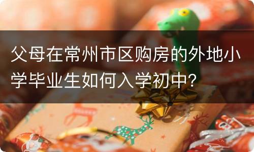 父母在常州市区购房的外地小学毕业生如何入学初中？