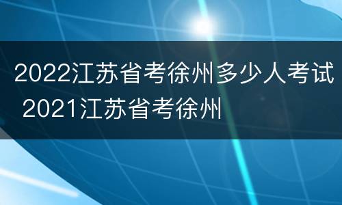 2022江苏省考徐州多少人考试 2021江苏省考徐州