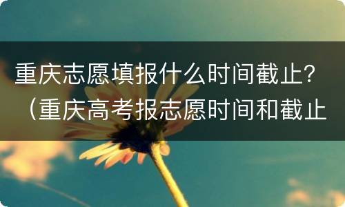 重庆志愿填报什么时间截止？（重庆高考报志愿时间和截止时间）