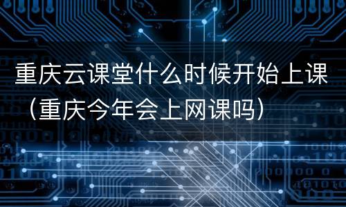 重庆云课堂什么时候开始上课（重庆今年会上网课吗）