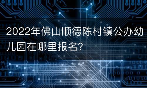 2022年佛山顺德陈村镇公办幼儿园在哪里报名？