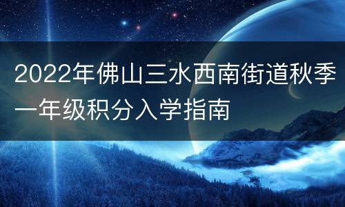 2022年佛山三水西南街道秋季一年级积分入学指南