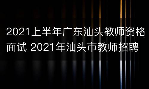 2021上半年广东汕头教师资格面试 2021年汕头市教师招聘