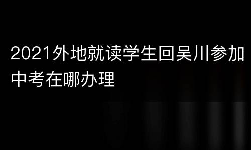 2021外地就读学生回吴川参加中考在哪办理