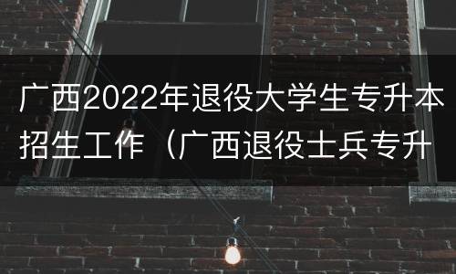 广西2022年退役大学生专升本招生工作（广西退役士兵专升本免试政策）