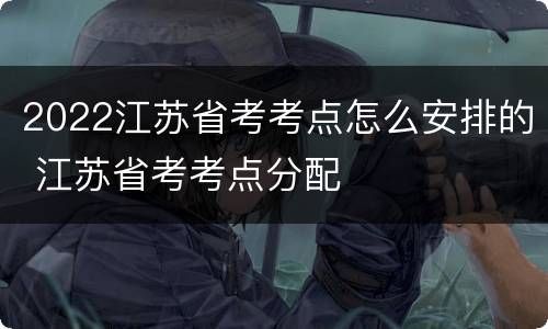 2022江苏省考考点怎么安排的 江苏省考考点分配
