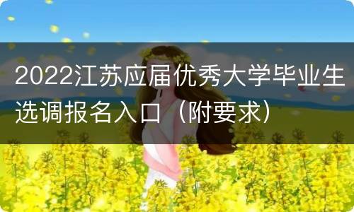 2022江苏应届优秀大学毕业生选调报名入口（附要求）