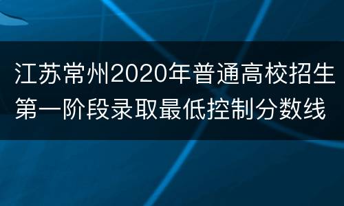 江苏常州2020年普通高校招生第一阶段录取最低控制分数线