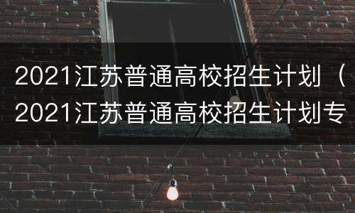 2021江苏普通高校招生计划（2021江苏普通高校招生计划专刊电子）