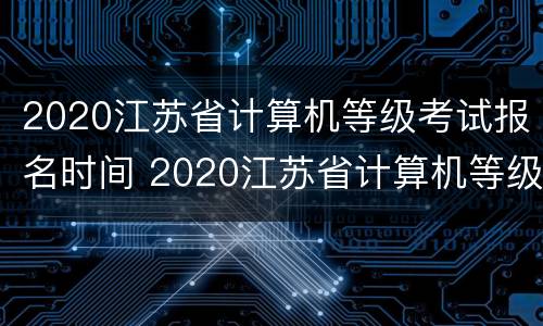 2020江苏省计算机等级考试报名时间 2020江苏省计算机等级考试报名时间