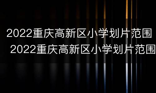 2022重庆高新区小学划片范围 2022重庆高新区小学划片范围表