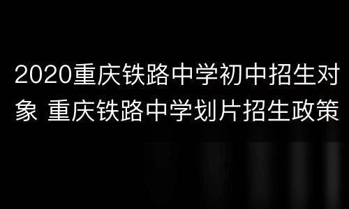 2020重庆铁路中学初中招生对象 重庆铁路中学划片招生政策