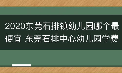 2020东莞石排镇幼儿园哪个最便宜 东莞石排中心幼儿园学费多少