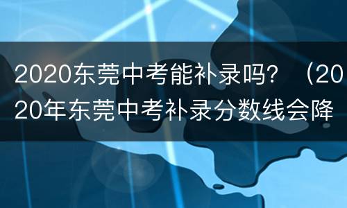 2020东莞中考能补录吗？（2020年东莞中考补录分数线会降多少）